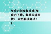 免疫力低反复头痛(免疫力下降，频繁头痛困扰？ 说出解决办法！)