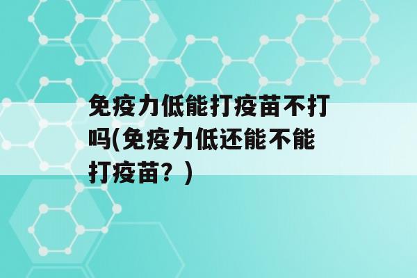 力低能打疫苗不打吗(力低还能不能打疫苗？)