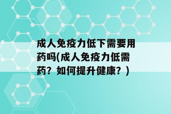 成人力低下需要用药吗(成人力低需药？如何提升健康？)