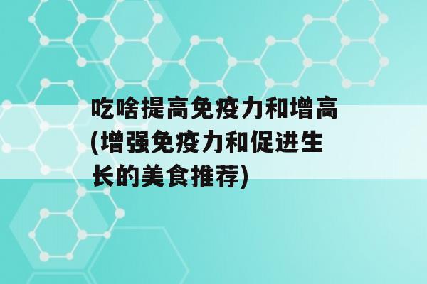 吃啥提高力和增高(增强力和促进生长的美食推荐)