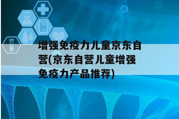 增强力儿童京东自营(京东自营儿童增强力产品推荐)