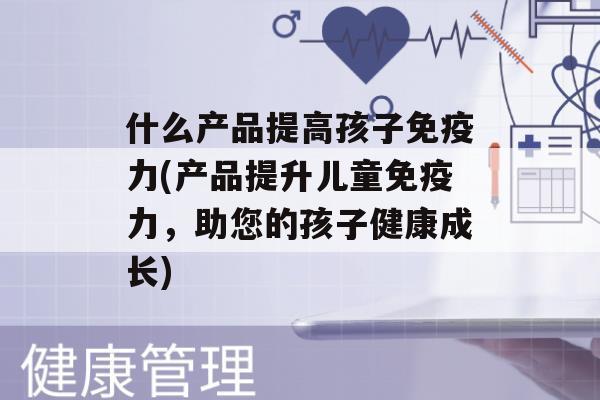 什么产品提高孩子力(产品提升儿童力，助您的孩子健康成长)