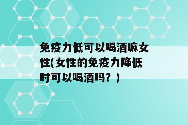 力低可以喝酒嘛女性(女性的力降低时可以喝酒吗？)