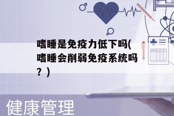 嗜睡是力低下吗(嗜睡会削弱系统吗？)