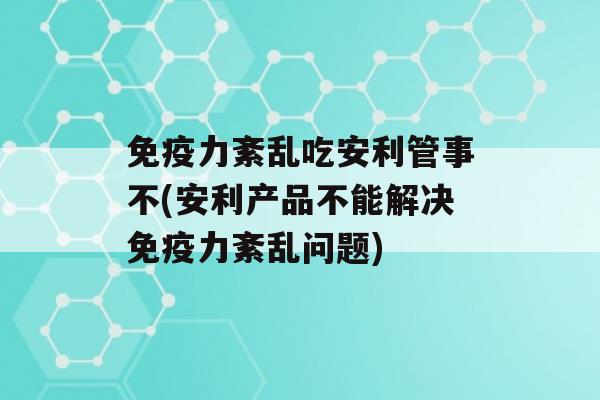 力紊乱吃安利管事不(安利产品不能解决力紊乱问题)