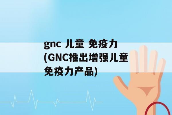 gnc 儿童 力(GNC推出增强儿童力产品)