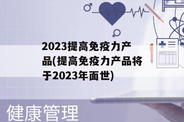 2023提高力产品(提高力产品将于2023年面世)