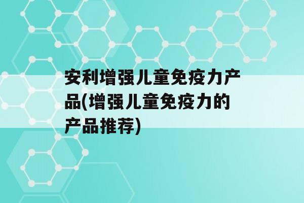 安利增强儿童力产品(增强儿童力的产品推荐)