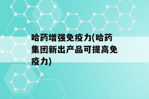 哈药增强力(哈药集团新出产品可提高力)