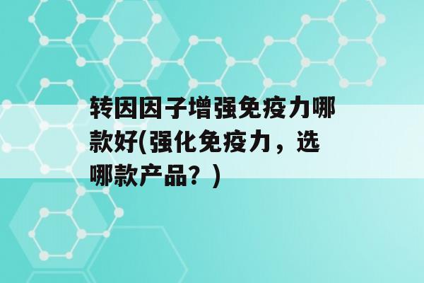 转因因子增强力哪款好(强化力，选哪款产品？)