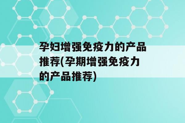 孕妇增强力的产品推荐(孕期增强力的产品推荐)