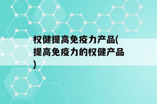 权健提高力产品(提高力的权健产品)