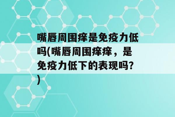 嘴唇周围痒是力低吗(嘴唇周围痒痒，是力低下的表现吗？)