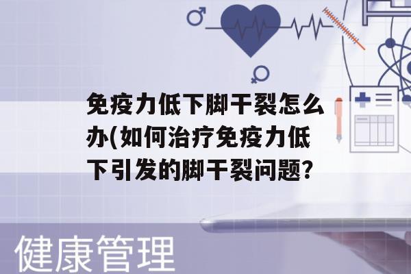 力低下脚干裂怎么办(如何力低下引发的脚干裂问题？